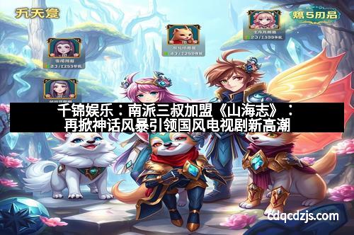 千锦娱乐：南派三叔加盟《山海志》：再掀神话风暴引领国风电视剧新高潮